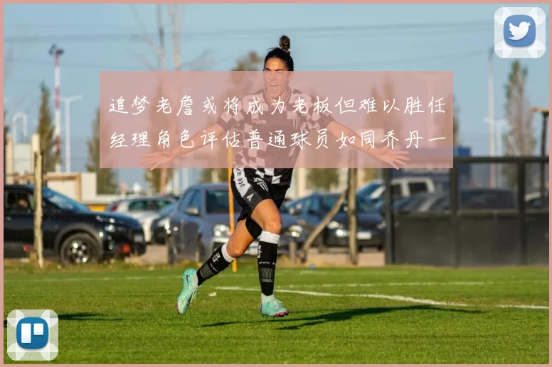 追梦老詹或将成为老板但难以胜任经理角色评估普通球员如同乔丹一样复杂