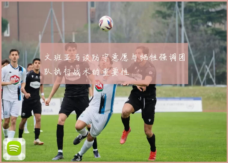 文班亚马谈防守意愿与牺牲强调团队执行战术的重要性