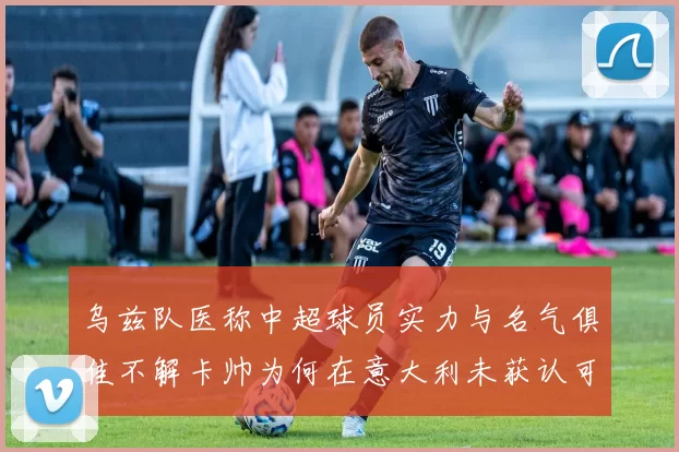 乌兹队医称中超球员实力与名气俱佳不解卡帅为何在意大利未获认可
