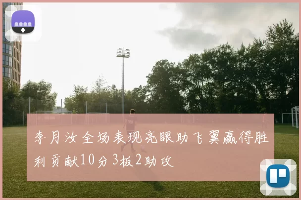 李月汝全场表现亮眼助飞翼赢得胜利贡献10分3板2助攻