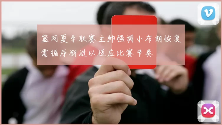 篮网夏季联赛主帅强调小布朗恢复需循序渐进以适应比赛节奏