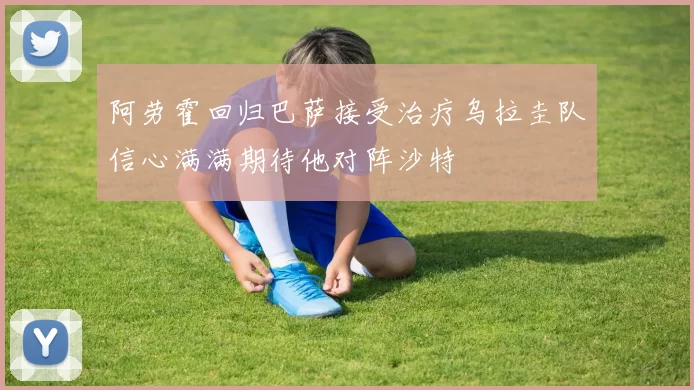 阿劳霍回归巴萨接受治疗乌拉圭队信心满满期待他对阵沙特