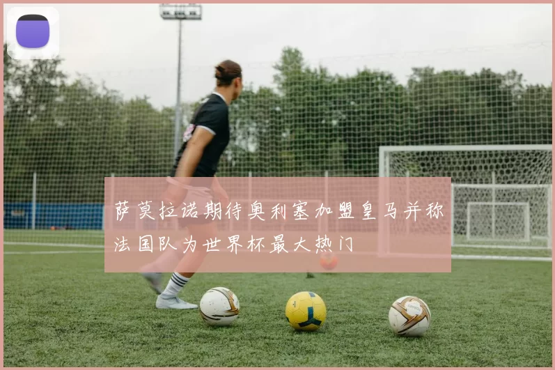 萨莫拉诺期待奥利塞加盟皇马并称法国队为世界杯最大热门