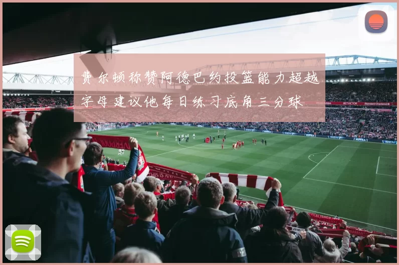 费尔顿称赞阿德巴约投篮能力超越字母建议他每日练习底角三分球