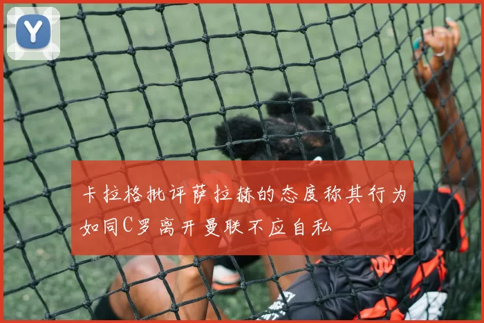 卡拉格批评萨拉赫的态度称其行为如同C罗离开曼联不应自私