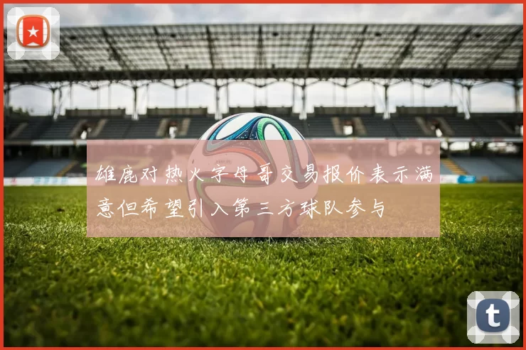 雄鹿对热火字母哥交易报价表示满意但希望引入第三方球队参与