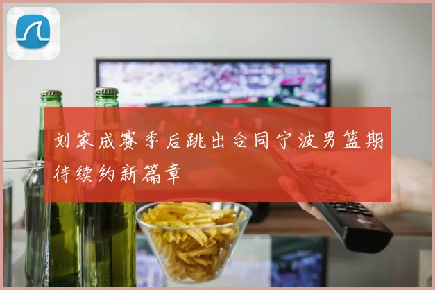刘家成赛季后跳出合同宁波男篮期待续约新篇章