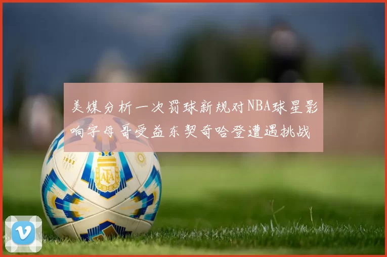 美媒分析一次罚球新规对NBA球星影响字母哥受益东契奇哈登遭遇挑战