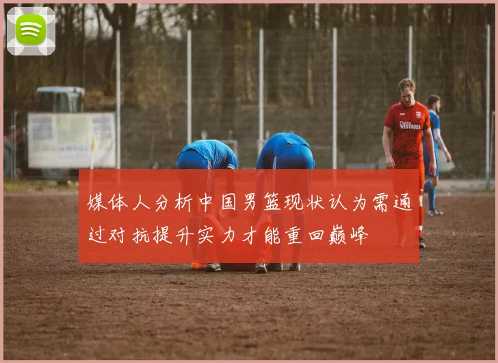 媒体人分析中国男篮现状认为需通过对抗提升实力才能重回巅峰