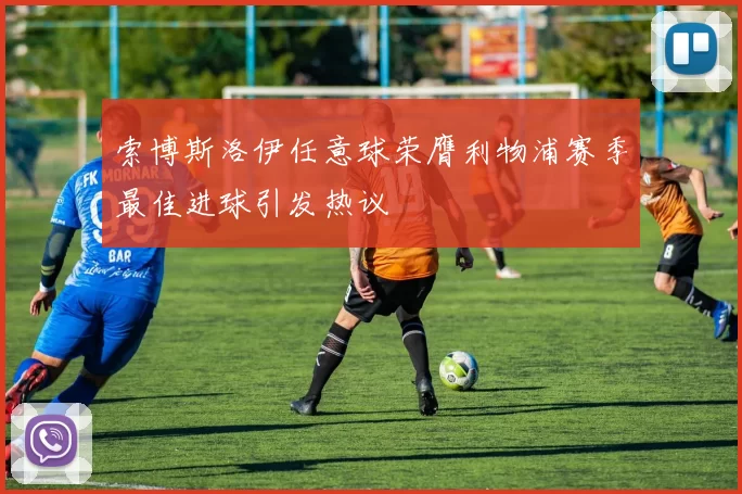 索博斯洛伊任意球荣膺利物浦赛季最佳进球引发热议