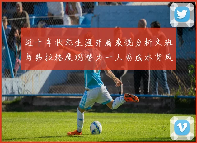 近十年状元生涯开局表现分析文班与弗拉格展现潜力一人或成水货风险