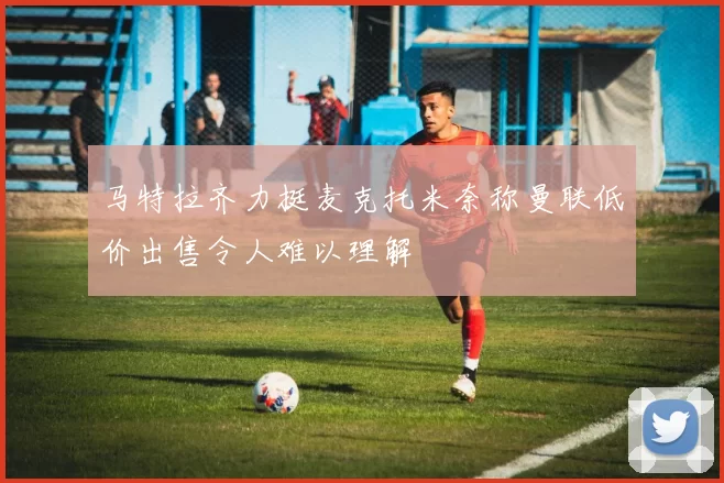 马特拉齐力挺麦克托米奈称曼联低价出售令人难以理解