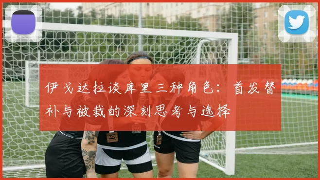 伊戈达拉谈库里三种角色：首发替补与被裁的深刻思考与选择