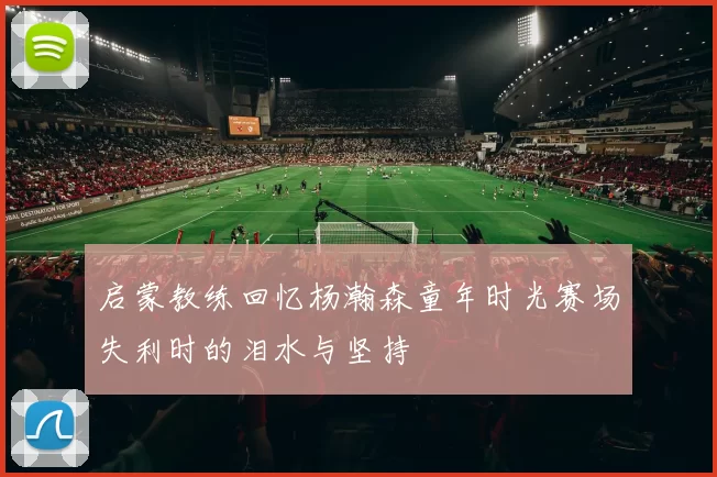 启蒙教练回忆杨瀚森童年时光赛场失利时的泪水与坚持