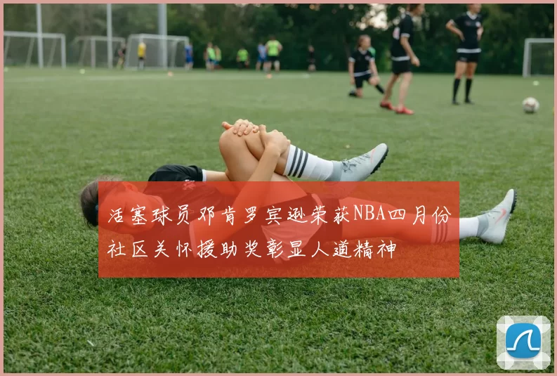 活塞球员邓肯罗宾逊荣获NBA四月份社区关怀援助奖彰显人道精神