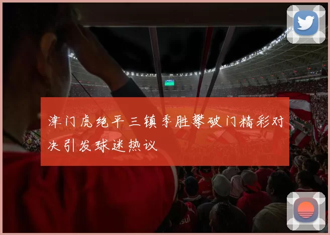 津门虎绝平三镇季胜攀破门精彩对决引发球迷热议
