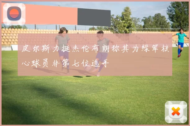 皮尔斯力挺杰伦布朗称其为绿军核心球员非第七位选手