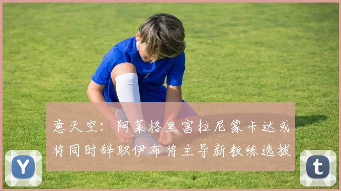 意天空：阿莱格里富拉尼蒙卡达或将同时辞职伊布将主导新教练选拔工作